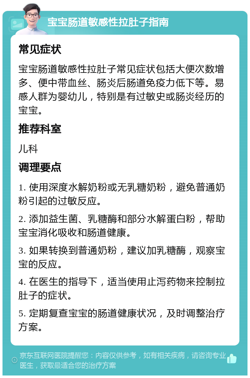 宝宝肠道敏感性拉肚子指南 常见症状 宝宝肠道敏感性拉肚子常见症状包括大便次数增多、便中带血丝、肠炎后肠道免疫力低下等。易感人群为婴幼儿，特别是有过敏史或肠炎经历的宝宝。 推荐科室 儿科 调理要点 1. 使用深度水解奶粉或无乳糖奶粉，避免普通奶粉引起的过敏反应。 2. 添加益生菌、乳糖酶和部分水解蛋白粉，帮助宝宝消化吸收和肠道健康。 3. 如果转换到普通奶粉，建议加乳糖酶，观察宝宝的反应。 4. 在医生的指导下，适当使用止泻药物来控制拉肚子的症状。 5. 定期复查宝宝的肠道健康状况，及时调整治疗方案。