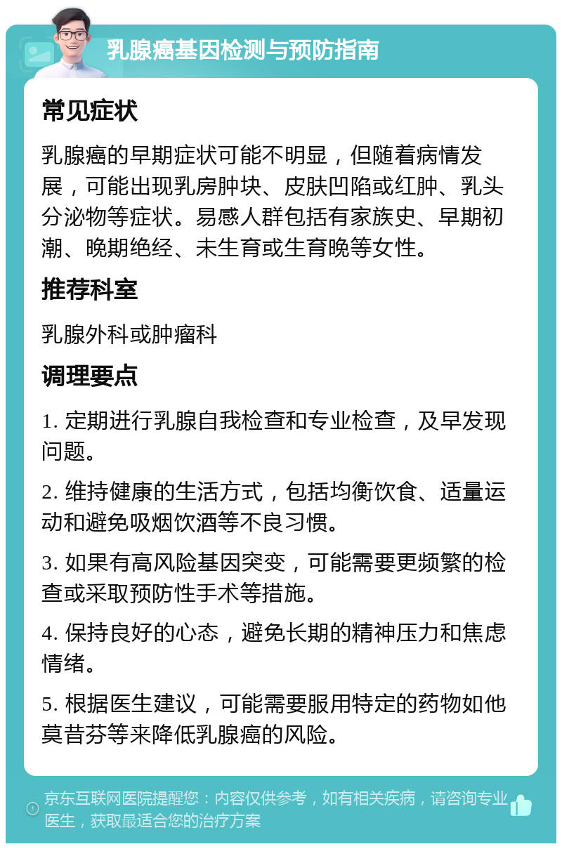 乳腺癌基因检测与预防指南 常见症状 乳腺癌的早期症状可能不明显，但随着病情发展，可能出现乳房肿块、皮肤凹陷或红肿、乳头分泌物等症状。易感人群包括有家族史、早期初潮、晚期绝经、未生育或生育晚等女性。 推荐科室 乳腺外科或肿瘤科 调理要点 1. 定期进行乳腺自我检查和专业检查，及早发现问题。 2. 维持健康的生活方式，包括均衡饮食、适量运动和避免吸烟饮酒等不良习惯。 3. 如果有高风险基因突变，可能需要更频繁的检查或采取预防性手术等措施。 4. 保持良好的心态，避免长期的精神压力和焦虑情绪。 5. 根据医生建议，可能需要服用特定的药物如他莫昔芬等来降低乳腺癌的风险。