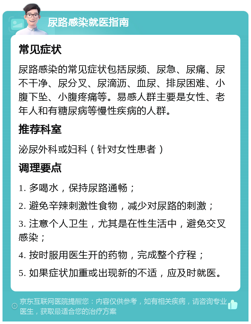 尿路感染就医指南 常见症状 尿路感染的常见症状包括尿频、尿急、尿痛、尿不干净、尿分叉、尿滴沥、血尿、排尿困难、小腹下坠、小腹疼痛等。易感人群主要是女性、老年人和有糖尿病等慢性疾病的人群。 推荐科室 泌尿外科或妇科（针对女性患者） 调理要点 1. 多喝水，保持尿路通畅； 2. 避免辛辣刺激性食物，减少对尿路的刺激； 3. 注意个人卫生，尤其是在性生活中，避免交叉感染； 4. 按时服用医生开的药物，完成整个疗程； 5. 如果症状加重或出现新的不适，应及时就医。