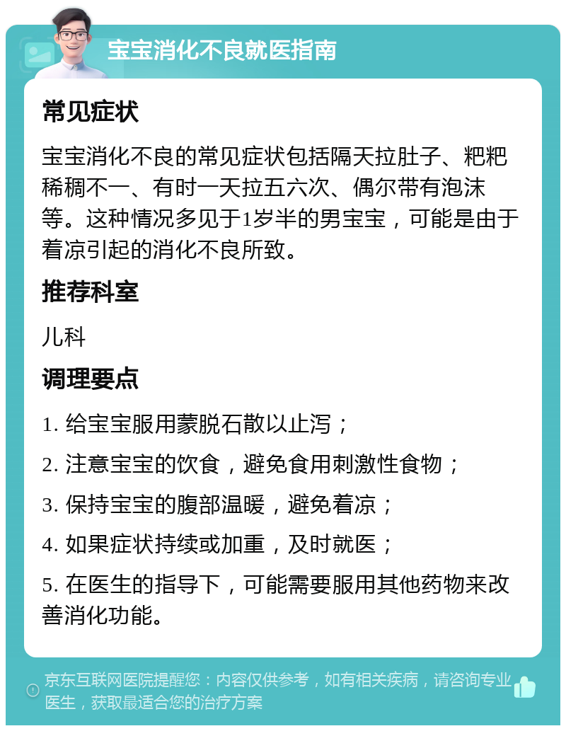 宝宝消化不良就医指南 常见症状 宝宝消化不良的常见症状包括隔天拉肚子、粑粑稀稠不一、有时一天拉五六次、偶尔带有泡沫等。这种情况多见于1岁半的男宝宝，可能是由于着凉引起的消化不良所致。 推荐科室 儿科 调理要点 1. 给宝宝服用蒙脱石散以止泻； 2. 注意宝宝的饮食，避免食用刺激性食物； 3. 保持宝宝的腹部温暖，避免着凉； 4. 如果症状持续或加重，及时就医； 5. 在医生的指导下，可能需要服用其他药物来改善消化功能。