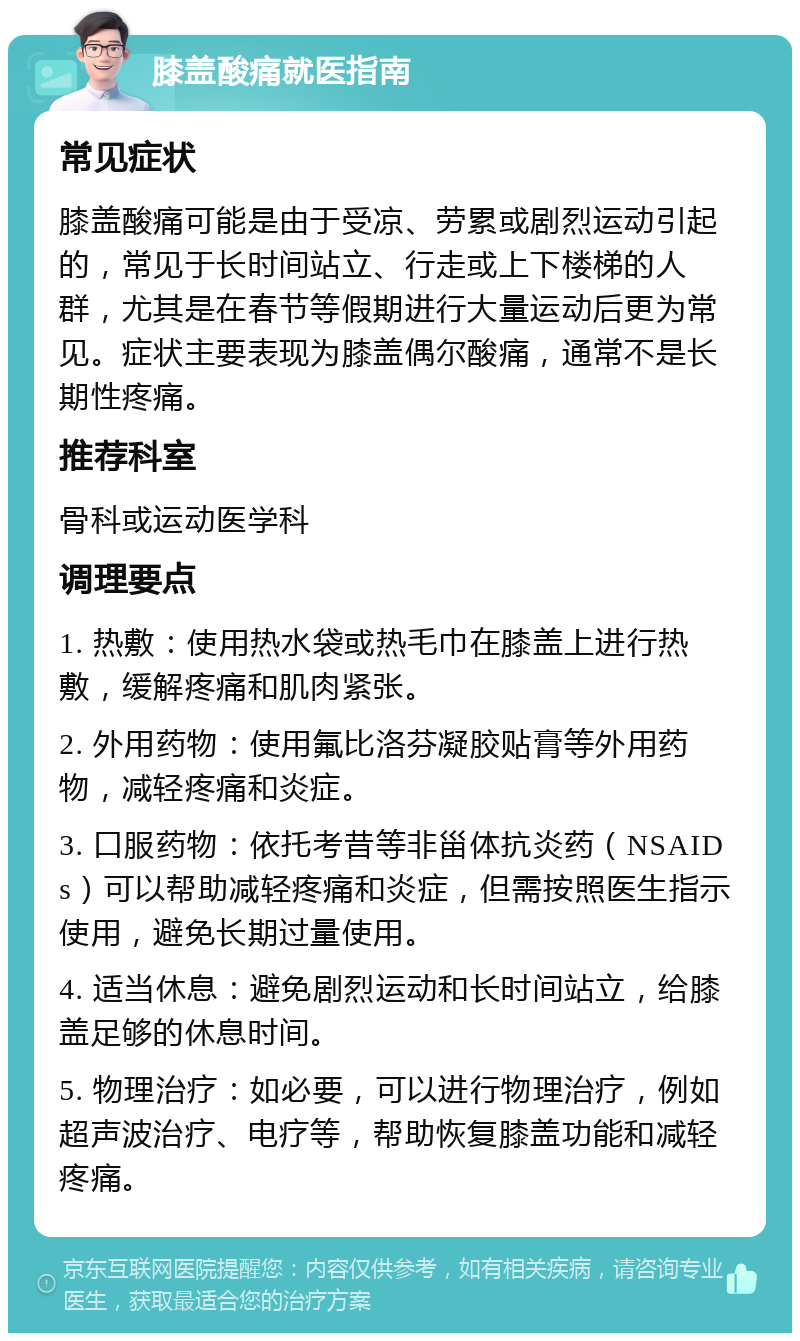 膝盖酸痛就医指南 常见症状 膝盖酸痛可能是由于受凉、劳累或剧烈运动引起的，常见于长时间站立、行走或上下楼梯的人群，尤其是在春节等假期进行大量运动后更为常见。症状主要表现为膝盖偶尔酸痛，通常不是长期性疼痛。 推荐科室 骨科或运动医学科 调理要点 1. 热敷：使用热水袋或热毛巾在膝盖上进行热敷，缓解疼痛和肌肉紧张。 2. 外用药物：使用氟比洛芬凝胶贴膏等外用药物，减轻疼痛和炎症。 3. 口服药物：依托考昔等非甾体抗炎药（NSAIDs）可以帮助减轻疼痛和炎症，但需按照医生指示使用，避免长期过量使用。 4. 适当休息：避免剧烈运动和长时间站立，给膝盖足够的休息时间。 5. 物理治疗：如必要，可以进行物理治疗，例如超声波治疗、电疗等，帮助恢复膝盖功能和减轻疼痛。