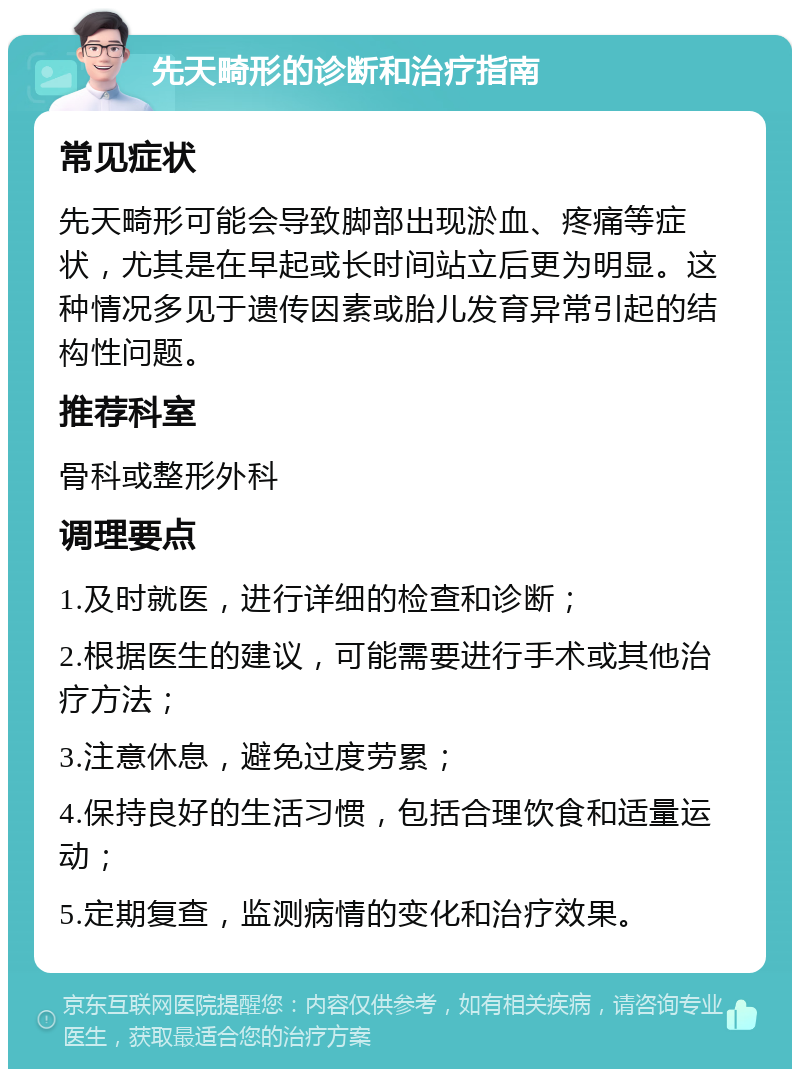 先天畸形的诊断和治疗指南 常见症状 先天畸形可能会导致脚部出现淤血、疼痛等症状，尤其是在早起或长时间站立后更为明显。这种情况多见于遗传因素或胎儿发育异常引起的结构性问题。 推荐科室 骨科或整形外科 调理要点 1.及时就医，进行详细的检查和诊断； 2.根据医生的建议，可能需要进行手术或其他治疗方法； 3.注意休息，避免过度劳累； 4.保持良好的生活习惯，包括合理饮食和适量运动； 5.定期复查，监测病情的变化和治疗效果。