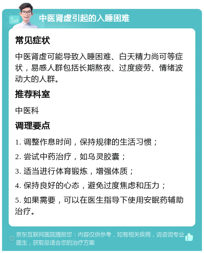 中医肾虚引起的入睡困难 常见症状 中医肾虚可能导致入睡困难、白天精力尚可等症状，易感人群包括长期熬夜、过度疲劳、情绪波动大的人群。 推荐科室 中医科 调理要点 1. 调整作息时间，保持规律的生活习惯； 2. 尝试中药治疗，如乌灵胶囊； 3. 适当进行体育锻炼，增强体质； 4. 保持良好的心态，避免过度焦虑和压力； 5. 如果需要，可以在医生指导下使用安眠药辅助治疗。