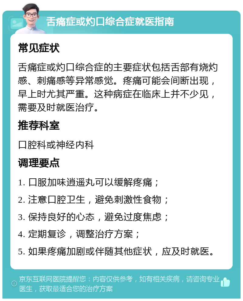 舌痛症或灼口综合症就医指南 常见症状 舌痛症或灼口综合症的主要症状包括舌部有烧灼感、刺痛感等异常感觉。疼痛可能会间断出现，早上时尤其严重。这种病症在临床上并不少见，需要及时就医治疗。 推荐科室 口腔科或神经内科 调理要点 1. 口服加味逍遥丸可以缓解疼痛； 2. 注意口腔卫生，避免刺激性食物； 3. 保持良好的心态，避免过度焦虑； 4. 定期复诊，调整治疗方案； 5. 如果疼痛加剧或伴随其他症状，应及时就医。