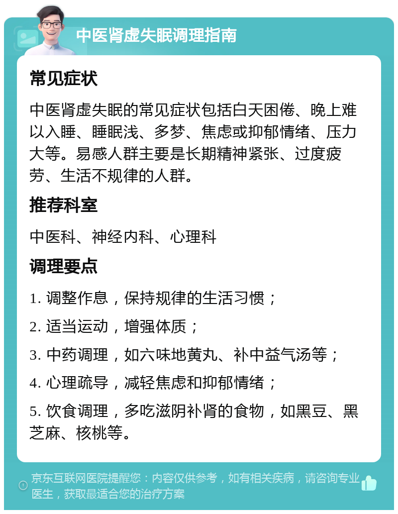 中医肾虚失眠调理指南 常见症状 中医肾虚失眠的常见症状包括白天困倦、晚上难以入睡、睡眠浅、多梦、焦虑或抑郁情绪、压力大等。易感人群主要是长期精神紧张、过度疲劳、生活不规律的人群。 推荐科室 中医科、神经内科、心理科 调理要点 1. 调整作息，保持规律的生活习惯； 2. 适当运动，增强体质； 3. 中药调理，如六味地黄丸、补中益气汤等； 4. 心理疏导，减轻焦虑和抑郁情绪； 5. 饮食调理，多吃滋阴补肾的食物，如黑豆、黑芝麻、核桃等。