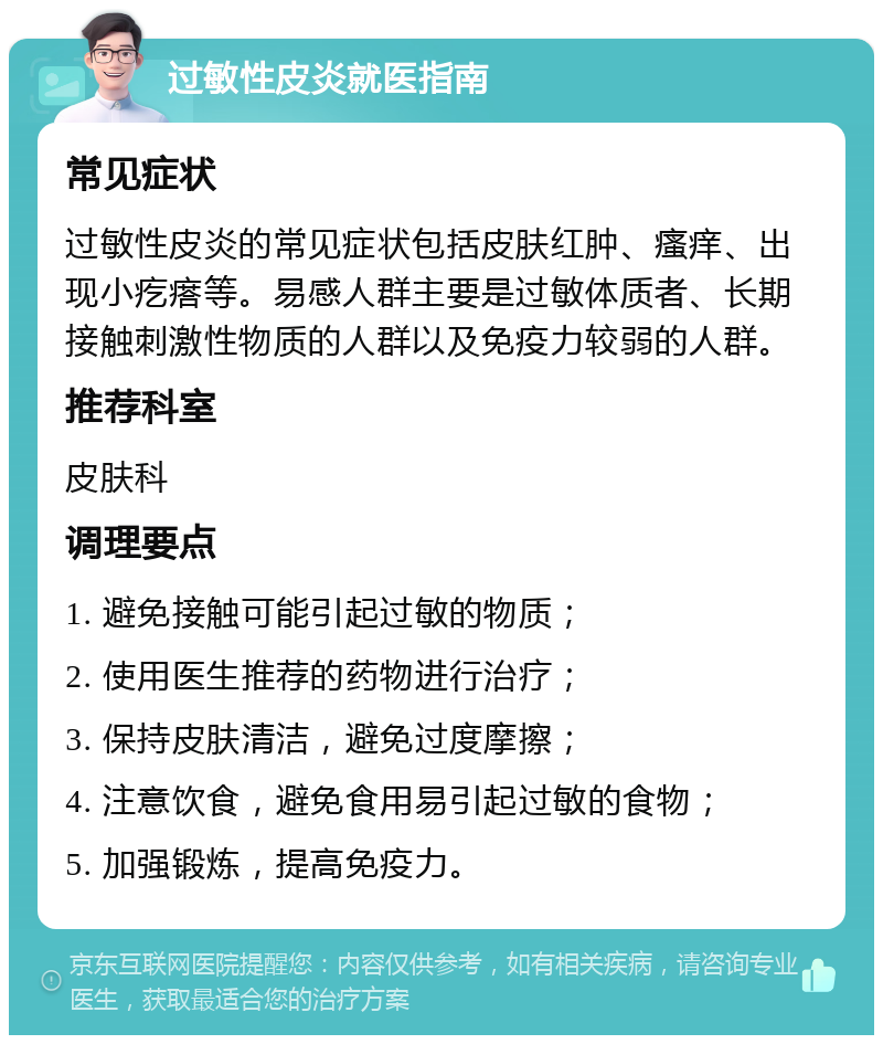 过敏性皮炎就医指南 常见症状 过敏性皮炎的常见症状包括皮肤红肿、瘙痒、出现小疙瘩等。易感人群主要是过敏体质者、长期接触刺激性物质的人群以及免疫力较弱的人群。 推荐科室 皮肤科 调理要点 1. 避免接触可能引起过敏的物质； 2. 使用医生推荐的药物进行治疗； 3. 保持皮肤清洁，避免过度摩擦； 4. 注意饮食，避免食用易引起过敏的食物； 5. 加强锻炼，提高免疫力。