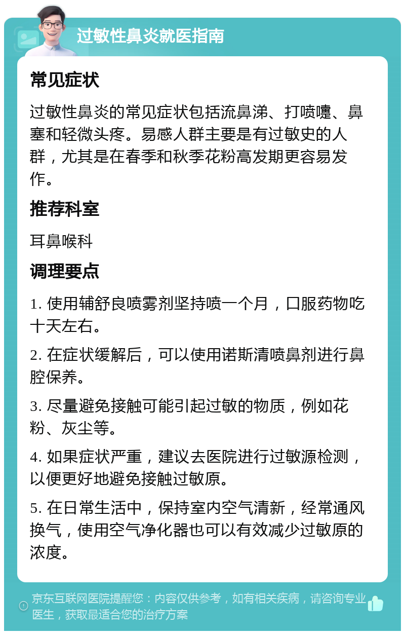 过敏性鼻炎就医指南 常见症状 过敏性鼻炎的常见症状包括流鼻涕、打喷嚏、鼻塞和轻微头疼。易感人群主要是有过敏史的人群，尤其是在春季和秋季花粉高发期更容易发作。 推荐科室 耳鼻喉科 调理要点 1. 使用辅舒良喷雾剂坚持喷一个月，口服药物吃十天左右。 2. 在症状缓解后，可以使用诺斯清喷鼻剂进行鼻腔保养。 3. 尽量避免接触可能引起过敏的物质，例如花粉、灰尘等。 4. 如果症状严重，建议去医院进行过敏源检测，以便更好地避免接触过敏原。 5. 在日常生活中，保持室内空气清新，经常通风换气，使用空气净化器也可以有效减少过敏原的浓度。