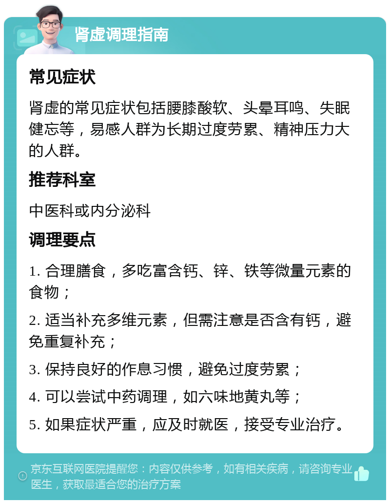 肾虚调理指南 常见症状 肾虚的常见症状包括腰膝酸软、头晕耳鸣、失眠健忘等，易感人群为长期过度劳累、精神压力大的人群。 推荐科室 中医科或内分泌科 调理要点 1. 合理膳食，多吃富含钙、锌、铁等微量元素的食物； 2. 适当补充多维元素，但需注意是否含有钙，避免重复补充； 3. 保持良好的作息习惯，避免过度劳累； 4. 可以尝试中药调理，如六味地黄丸等； 5. 如果症状严重，应及时就医，接受专业治疗。