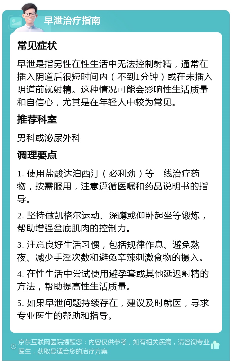 早泄治疗指南 常见症状 早泄是指男性在性生活中无法控制射精，通常在插入阴道后很短时间内（不到1分钟）或在未插入阴道前就射精。这种情况可能会影响性生活质量和自信心，尤其是在年轻人中较为常见。 推荐科室 男科或泌尿外科 调理要点 1. 使用盐酸达泊西汀（必利劲）等一线治疗药物，按需服用，注意遵循医嘱和药品说明书的指导。 2. 坚持做凯格尔运动、深蹲或仰卧起坐等锻炼，帮助增强盆底肌肉的控制力。 3. 注意良好生活习惯，包括规律作息、避免熬夜、减少手淫次数和避免辛辣刺激食物的摄入。 4. 在性生活中尝试使用避孕套或其他延迟射精的方法，帮助提高性生活质量。 5. 如果早泄问题持续存在，建议及时就医，寻求专业医生的帮助和指导。