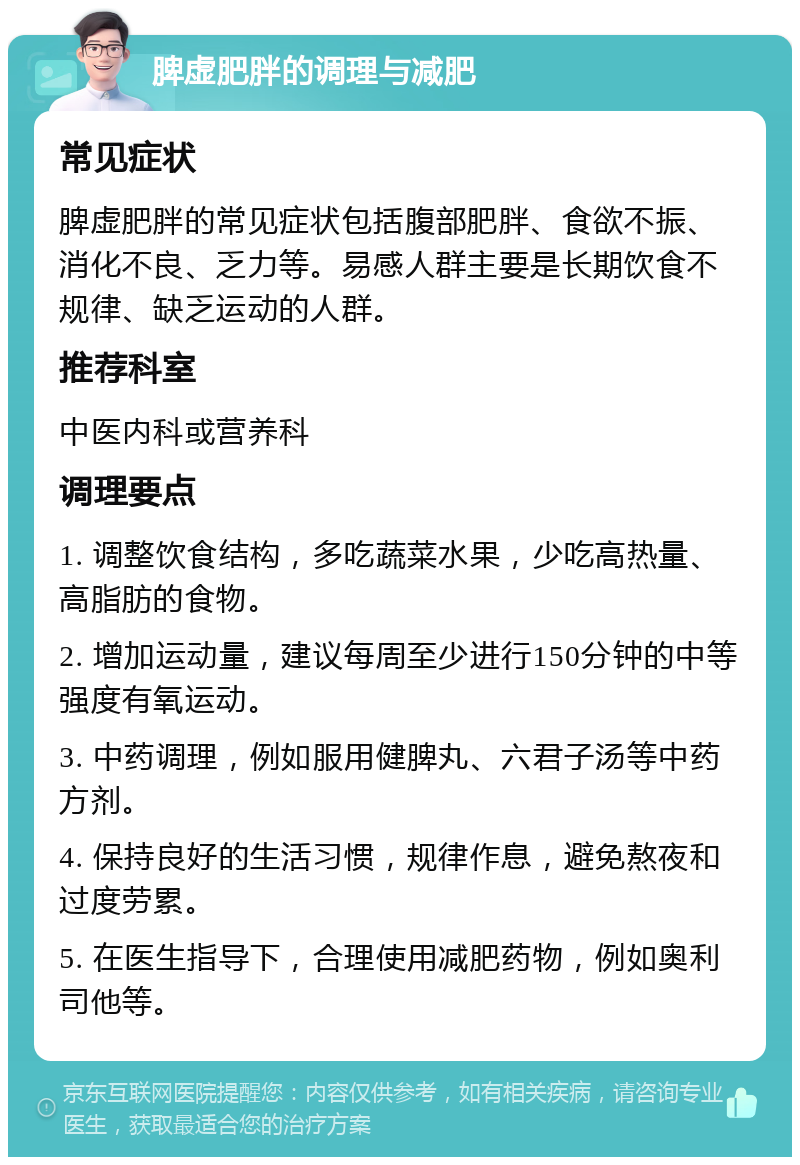 脾虚肥胖的调理与减肥 常见症状 脾虚肥胖的常见症状包括腹部肥胖、食欲不振、消化不良、乏力等。易感人群主要是长期饮食不规律、缺乏运动的人群。 推荐科室 中医内科或营养科 调理要点 1. 调整饮食结构，多吃蔬菜水果，少吃高热量、高脂肪的食物。 2. 增加运动量，建议每周至少进行150分钟的中等强度有氧运动。 3. 中药调理，例如服用健脾丸、六君子汤等中药方剂。 4. 保持良好的生活习惯，规律作息，避免熬夜和过度劳累。 5. 在医生指导下，合理使用减肥药物，例如奥利司他等。