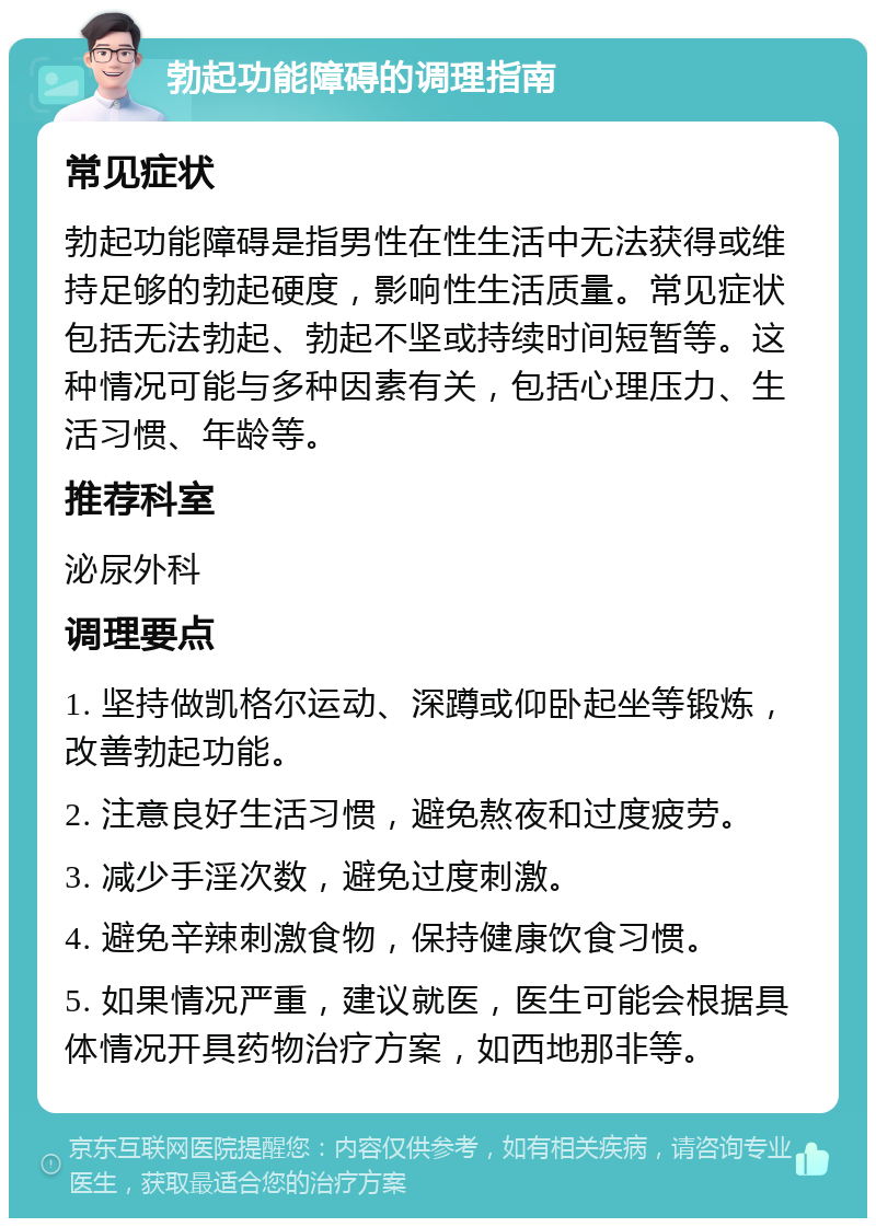 勃起功能障碍的调理指南 常见症状 勃起功能障碍是指男性在性生活中无法获得或维持足够的勃起硬度，影响性生活质量。常见症状包括无法勃起、勃起不坚或持续时间短暂等。这种情况可能与多种因素有关，包括心理压力、生活习惯、年龄等。 推荐科室 泌尿外科 调理要点 1. 坚持做凯格尔运动、深蹲或仰卧起坐等锻炼，改善勃起功能。 2. 注意良好生活习惯，避免熬夜和过度疲劳。 3. 减少手淫次数，避免过度刺激。 4. 避免辛辣刺激食物，保持健康饮食习惯。 5. 如果情况严重，建议就医，医生可能会根据具体情况开具药物治疗方案，如西地那非等。