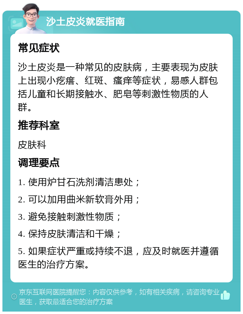 沙土皮炎就医指南 常见症状 沙土皮炎是一种常见的皮肤病，主要表现为皮肤上出现小疙瘩、红斑、瘙痒等症状，易感人群包括儿童和长期接触水、肥皂等刺激性物质的人群。 推荐科室 皮肤科 调理要点 1. 使用炉甘石洗剂清洁患处； 2. 可以加用曲米新软膏外用； 3. 避免接触刺激性物质； 4. 保持皮肤清洁和干燥； 5. 如果症状严重或持续不退，应及时就医并遵循医生的治疗方案。