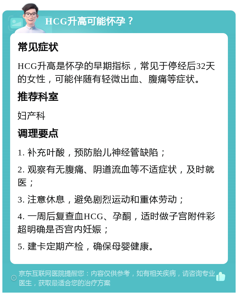 HCG升高可能怀孕？ 常见症状 HCG升高是怀孕的早期指标，常见于停经后32天的女性，可能伴随有轻微出血、腹痛等症状。 推荐科室 妇产科 调理要点 1. 补充叶酸，预防胎儿神经管缺陷； 2. 观察有无腹痛、阴道流血等不适症状，及时就医； 3. 注意休息，避免剧烈运动和重体劳动； 4. 一周后复查血HCG、孕酮，适时做子宫附件彩超明确是否宫内妊娠； 5. 建卡定期产检，确保母婴健康。