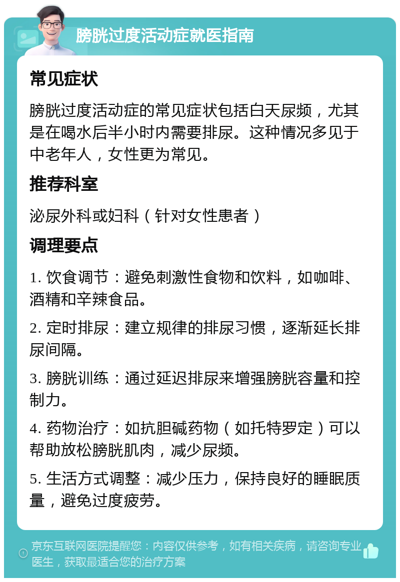 膀胱过度活动症就医指南 常见症状 膀胱过度活动症的常见症状包括白天尿频，尤其是在喝水后半小时内需要排尿。这种情况多见于中老年人，女性更为常见。 推荐科室 泌尿外科或妇科（针对女性患者） 调理要点 1. 饮食调节：避免刺激性食物和饮料，如咖啡、酒精和辛辣食品。 2. 定时排尿：建立规律的排尿习惯，逐渐延长排尿间隔。 3. 膀胱训练：通过延迟排尿来增强膀胱容量和控制力。 4. 药物治疗：如抗胆碱药物（如托特罗定）可以帮助放松膀胱肌肉，减少尿频。 5. 生活方式调整：减少压力，保持良好的睡眠质量，避免过度疲劳。