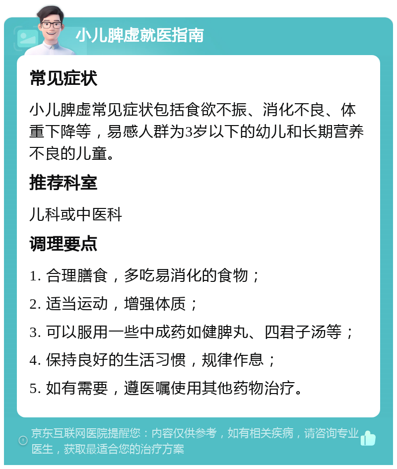 小儿脾虚就医指南 常见症状 小儿脾虚常见症状包括食欲不振、消化不良、体重下降等，易感人群为3岁以下的幼儿和长期营养不良的儿童。 推荐科室 儿科或中医科 调理要点 1. 合理膳食，多吃易消化的食物； 2. 适当运动，增强体质； 3. 可以服用一些中成药如健脾丸、四君子汤等； 4. 保持良好的生活习惯，规律作息； 5. 如有需要，遵医嘱使用其他药物治疗。