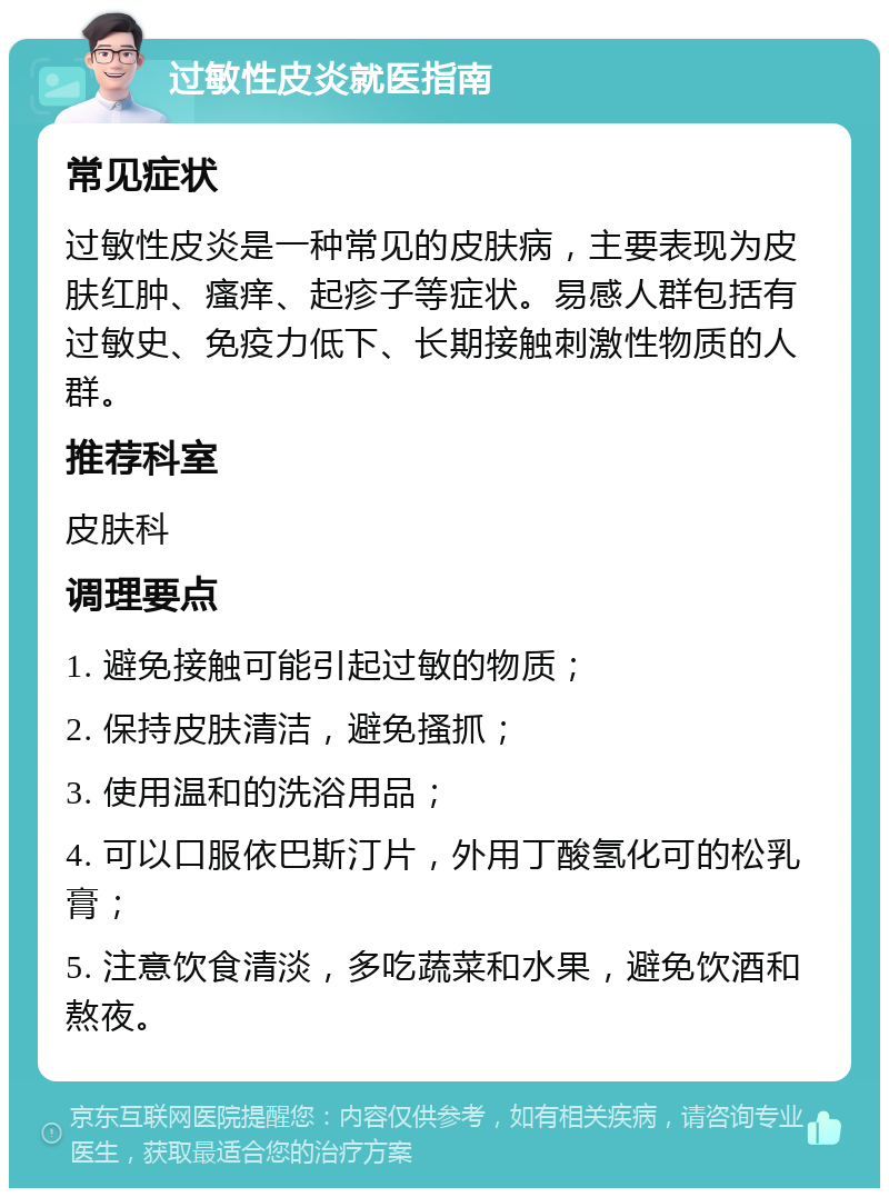 过敏性皮炎就医指南 常见症状 过敏性皮炎是一种常见的皮肤病，主要表现为皮肤红肿、瘙痒、起疹子等症状。易感人群包括有过敏史、免疫力低下、长期接触刺激性物质的人群。 推荐科室 皮肤科 调理要点 1. 避免接触可能引起过敏的物质； 2. 保持皮肤清洁，避免搔抓； 3. 使用温和的洗浴用品； 4. 可以口服依巴斯汀片，外用丁酸氢化可的松乳膏； 5. 注意饮食清淡，多吃蔬菜和水果，避免饮酒和熬夜。