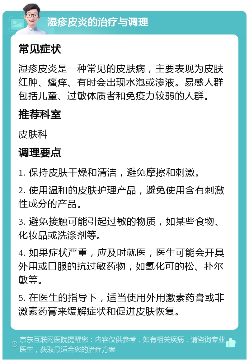 湿疹皮炎的治疗与调理 常见症状 湿疹皮炎是一种常见的皮肤病，主要表现为皮肤红肿、瘙痒、有时会出现水泡或渗液。易感人群包括儿童、过敏体质者和免疫力较弱的人群。 推荐科室 皮肤科 调理要点 1. 保持皮肤干燥和清洁，避免摩擦和刺激。 2. 使用温和的皮肤护理产品，避免使用含有刺激性成分的产品。 3. 避免接触可能引起过敏的物质，如某些食物、化妆品或洗涤剂等。 4. 如果症状严重，应及时就医，医生可能会开具外用或口服的抗过敏药物，如氢化可的松、扑尔敏等。 5. 在医生的指导下，适当使用外用激素药膏或非激素药膏来缓解症状和促进皮肤恢复。