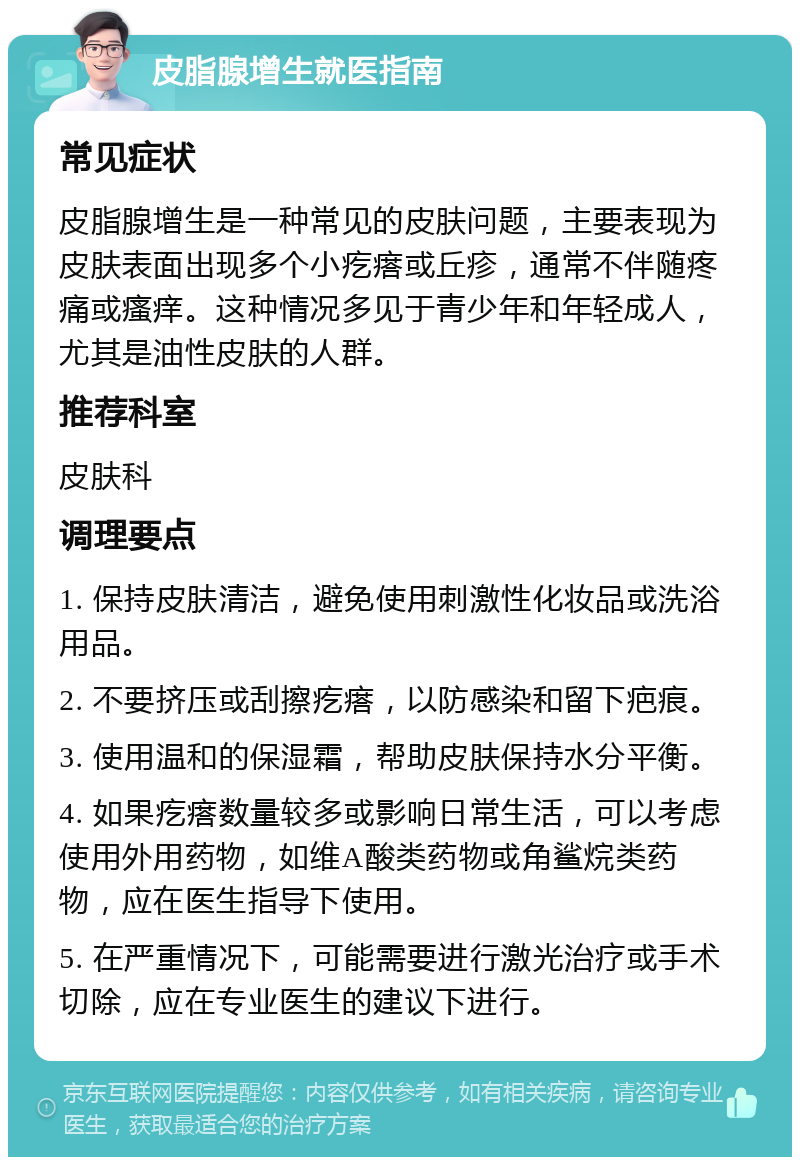 皮脂腺增生就医指南 常见症状 皮脂腺增生是一种常见的皮肤问题，主要表现为皮肤表面出现多个小疙瘩或丘疹，通常不伴随疼痛或瘙痒。这种情况多见于青少年和年轻成人，尤其是油性皮肤的人群。 推荐科室 皮肤科 调理要点 1. 保持皮肤清洁，避免使用刺激性化妆品或洗浴用品。 2. 不要挤压或刮擦疙瘩，以防感染和留下疤痕。 3. 使用温和的保湿霜，帮助皮肤保持水分平衡。 4. 如果疙瘩数量较多或影响日常生活，可以考虑使用外用药物，如维A酸类药物或角鲨烷类药物，应在医生指导下使用。 5. 在严重情况下，可能需要进行激光治疗或手术切除，应在专业医生的建议下进行。