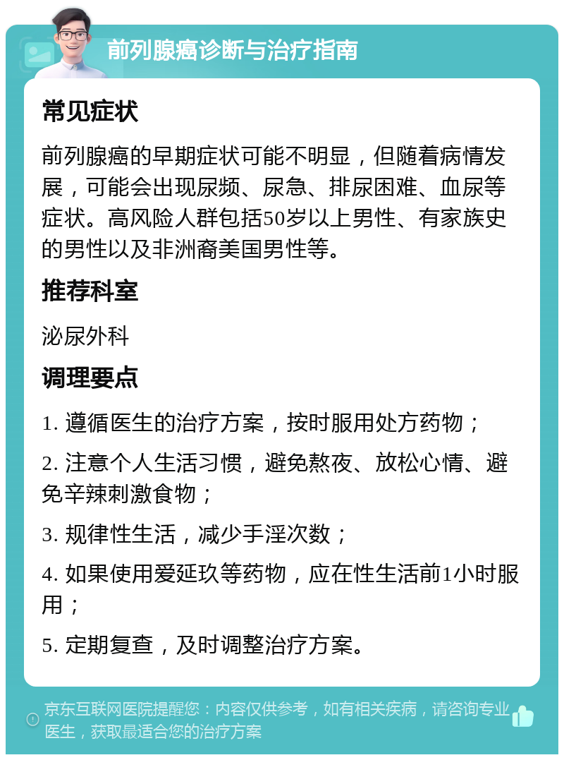 前列腺癌诊断与治疗指南 常见症状 前列腺癌的早期症状可能不明显，但随着病情发展，可能会出现尿频、尿急、排尿困难、血尿等症状。高风险人群包括50岁以上男性、有家族史的男性以及非洲裔美国男性等。 推荐科室 泌尿外科 调理要点 1. 遵循医生的治疗方案，按时服用处方药物； 2. 注意个人生活习惯，避免熬夜、放松心情、避免辛辣刺激食物； 3. 规律性生活，减少手淫次数； 4. 如果使用爱延玖等药物，应在性生活前1小时服用； 5. 定期复查，及时调整治疗方案。