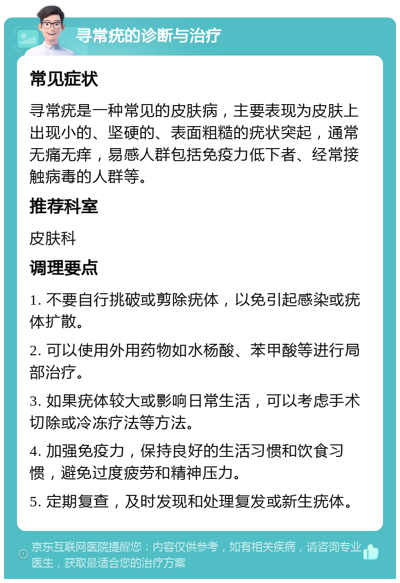 寻常疣的诊断与治疗 常见症状 寻常疣是一种常见的皮肤病，主要表现为皮肤上出现小的、坚硬的、表面粗糙的疣状突起，通常无痛无痒，易感人群包括免疫力低下者、经常接触病毒的人群等。 推荐科室 皮肤科 调理要点 1. 不要自行挑破或剪除疣体，以免引起感染或疣体扩散。 2. 可以使用外用药物如水杨酸、苯甲酸等进行局部治疗。 3. 如果疣体较大或影响日常生活，可以考虑手术切除或冷冻疗法等方法。 4. 加强免疫力，保持良好的生活习惯和饮食习惯，避免过度疲劳和精神压力。 5. 定期复查，及时发现和处理复发或新生疣体。