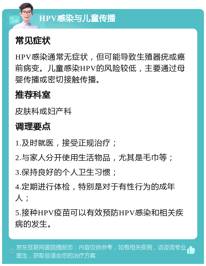 HPV感染与儿童传播 常见症状 HPV感染通常无症状，但可能导致生殖器疣或癌前病变。儿童感染HPV的风险较低，主要通过母婴传播或密切接触传播。 推荐科室 皮肤科或妇产科 调理要点 1.及时就医，接受正规治疗； 2.与家人分开使用生活物品，尤其是毛巾等； 3.保持良好的个人卫生习惯； 4.定期进行体检，特别是对于有性行为的成年人； 5.接种HPV疫苗可以有效预防HPV感染和相关疾病的发生。