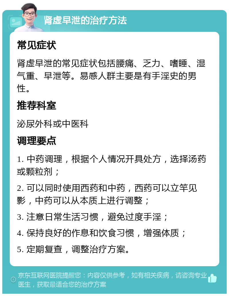 肾虚早泄的治疗方法 常见症状 肾虚早泄的常见症状包括腰痛、乏力、嗜睡、湿气重、早泄等。易感人群主要是有手淫史的男性。 推荐科室 泌尿外科或中医科 调理要点 1. 中药调理，根据个人情况开具处方，选择汤药或颗粒剂； 2. 可以同时使用西药和中药，西药可以立竿见影，中药可以从本质上进行调整； 3. 注意日常生活习惯，避免过度手淫； 4. 保持良好的作息和饮食习惯，增强体质； 5. 定期复查，调整治疗方案。