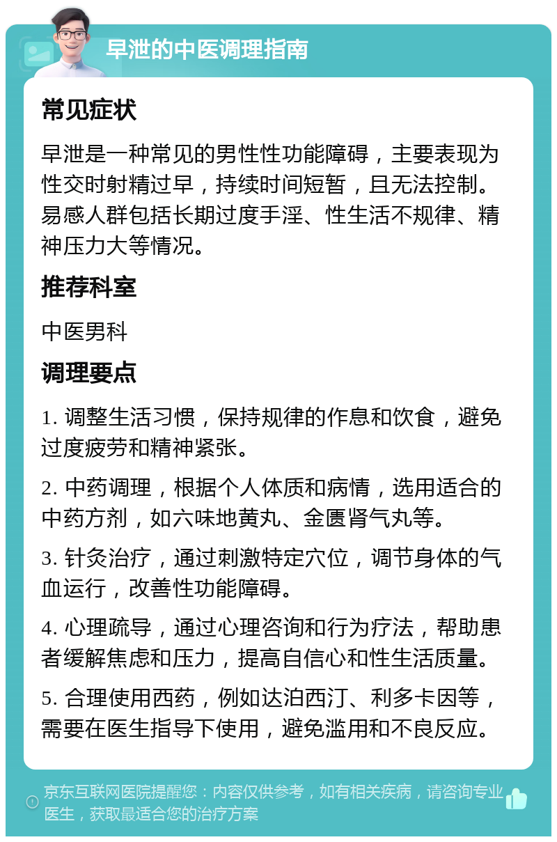 早泄的中医调理指南 常见症状 早泄是一种常见的男性性功能障碍，主要表现为性交时射精过早，持续时间短暂，且无法控制。易感人群包括长期过度手淫、性生活不规律、精神压力大等情况。 推荐科室 中医男科 调理要点 1. 调整生活习惯，保持规律的作息和饮食，避免过度疲劳和精神紧张。 2. 中药调理，根据个人体质和病情，选用适合的中药方剂，如六味地黄丸、金匮肾气丸等。 3. 针灸治疗，通过刺激特定穴位，调节身体的气血运行，改善性功能障碍。 4. 心理疏导，通过心理咨询和行为疗法，帮助患者缓解焦虑和压力，提高自信心和性生活质量。 5. 合理使用西药，例如达泊西汀、利多卡因等，需要在医生指导下使用，避免滥用和不良反应。