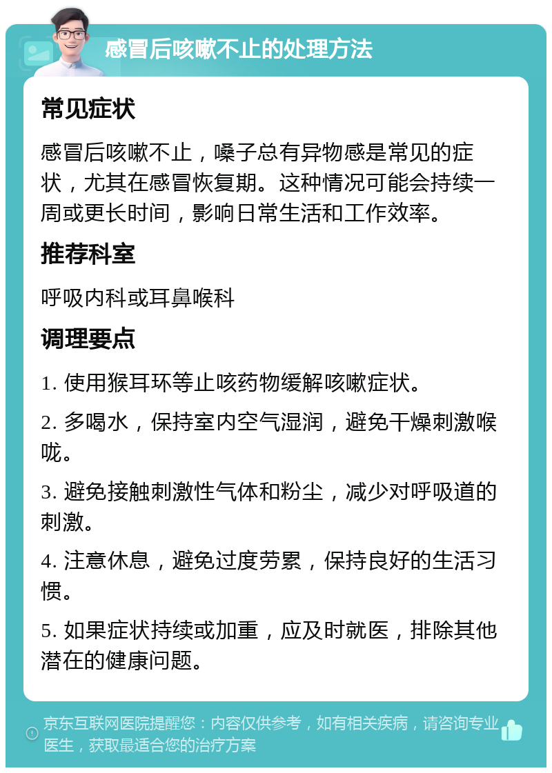 感冒后咳嗽不止的处理方法 常见症状 感冒后咳嗽不止，嗓子总有异物感是常见的症状，尤其在感冒恢复期。这种情况可能会持续一周或更长时间，影响日常生活和工作效率。 推荐科室 呼吸内科或耳鼻喉科 调理要点 1. 使用猴耳环等止咳药物缓解咳嗽症状。 2. 多喝水，保持室内空气湿润，避免干燥刺激喉咙。 3. 避免接触刺激性气体和粉尘，减少对呼吸道的刺激。 4. 注意休息，避免过度劳累，保持良好的生活习惯。 5. 如果症状持续或加重，应及时就医，排除其他潜在的健康问题。