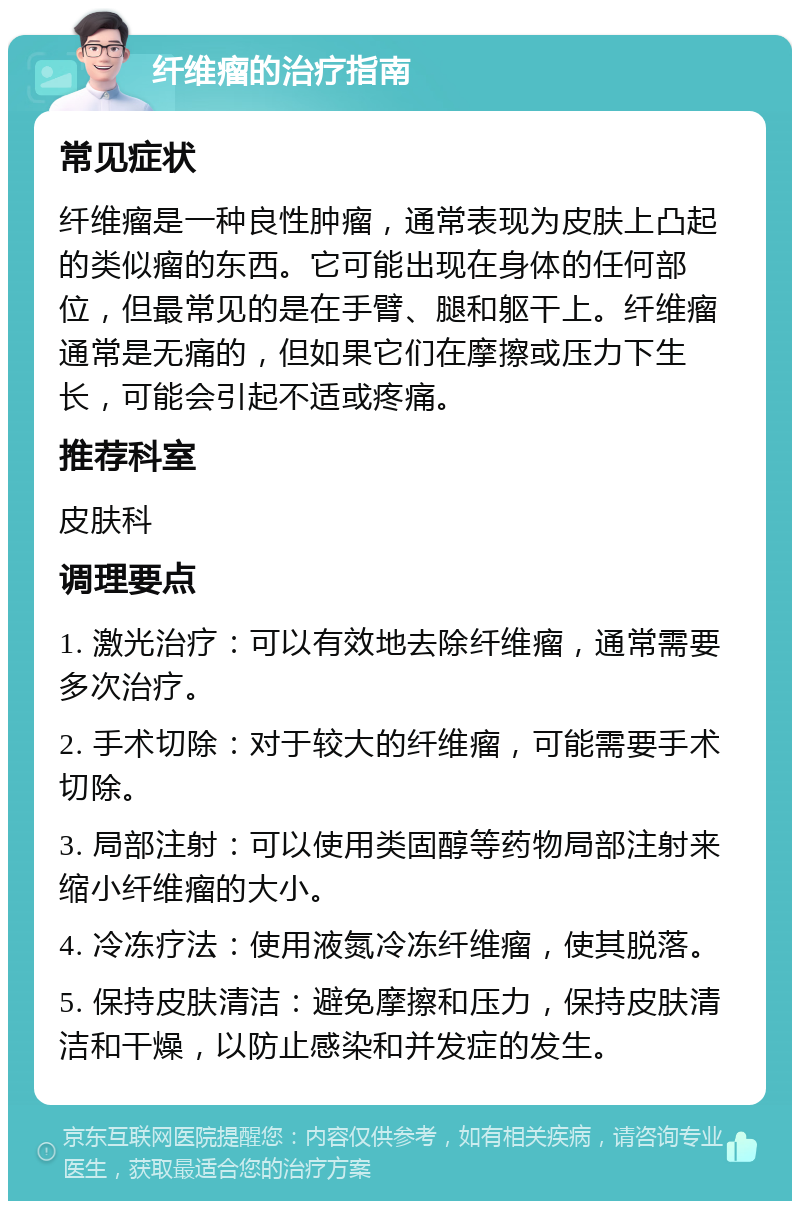 纤维瘤的治疗指南 常见症状 纤维瘤是一种良性肿瘤，通常表现为皮肤上凸起的类似瘤的东西。它可能出现在身体的任何部位，但最常见的是在手臂、腿和躯干上。纤维瘤通常是无痛的，但如果它们在摩擦或压力下生长，可能会引起不适或疼痛。 推荐科室 皮肤科 调理要点 1. 激光治疗：可以有效地去除纤维瘤，通常需要多次治疗。 2. 手术切除：对于较大的纤维瘤，可能需要手术切除。 3. 局部注射：可以使用类固醇等药物局部注射来缩小纤维瘤的大小。 4. 冷冻疗法：使用液氮冷冻纤维瘤，使其脱落。 5. 保持皮肤清洁：避免摩擦和压力，保持皮肤清洁和干燥，以防止感染和并发症的发生。