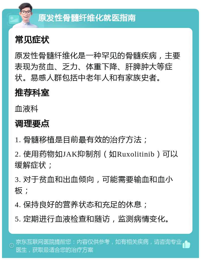 原发性骨髓纤维化就医指南 常见症状 原发性骨髓纤维化是一种罕见的骨髓疾病，主要表现为贫血、乏力、体重下降、肝脾肿大等症状。易感人群包括中老年人和有家族史者。 推荐科室 血液科 调理要点 1. 骨髓移植是目前最有效的治疗方法； 2. 使用药物如JAK抑制剂（如Ruxolitinib）可以缓解症状； 3. 对于贫血和出血倾向，可能需要输血和血小板； 4. 保持良好的营养状态和充足的休息； 5. 定期进行血液检查和随访，监测病情变化。