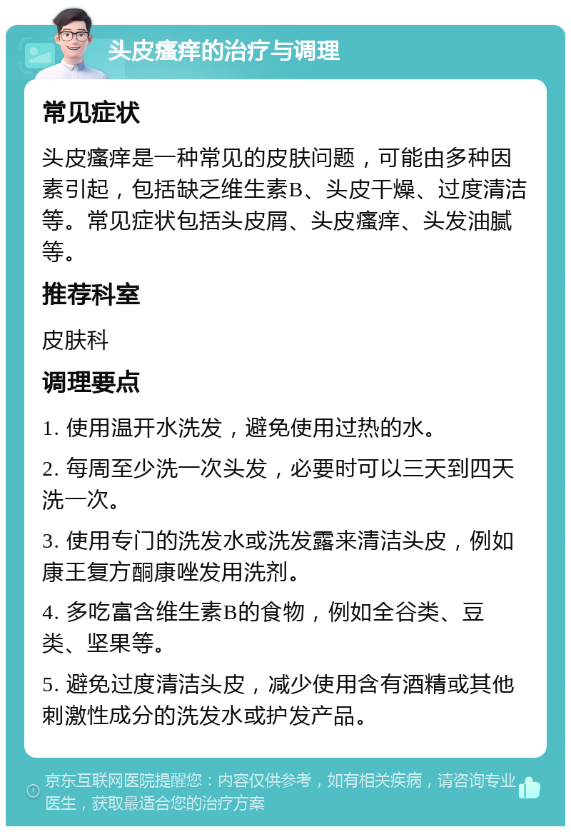 头皮瘙痒的治疗与调理 常见症状 头皮瘙痒是一种常见的皮肤问题，可能由多种因素引起，包括缺乏维生素B、头皮干燥、过度清洁等。常见症状包括头皮屑、头皮瘙痒、头发油腻等。 推荐科室 皮肤科 调理要点 1. 使用温开水洗发，避免使用过热的水。 2. 每周至少洗一次头发，必要时可以三天到四天洗一次。 3. 使用专门的洗发水或洗发露来清洁头皮，例如康王复方酮康唑发用洗剂。 4. 多吃富含维生素B的食物，例如全谷类、豆类、坚果等。 5. 避免过度清洁头皮，减少使用含有酒精或其他刺激性成分的洗发水或护发产品。