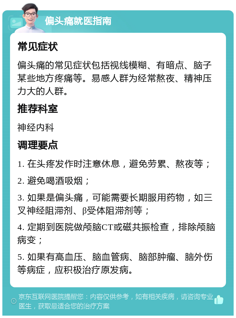 偏头痛就医指南 常见症状 偏头痛的常见症状包括视线模糊、有暗点、脑子某些地方疼痛等。易感人群为经常熬夜、精神压力大的人群。 推荐科室 神经内科 调理要点 1. 在头疼发作时注意休息，避免劳累、熬夜等； 2. 避免喝酒吸烟； 3. 如果是偏头痛，可能需要长期服用药物，如三叉神经阻滞剂、β受体阻滞剂等； 4. 定期到医院做颅脑CT或磁共振检查，排除颅脑病变； 5. 如果有高血压、脑血管病、脑部肿瘤、脑外伤等病症，应积极治疗原发病。