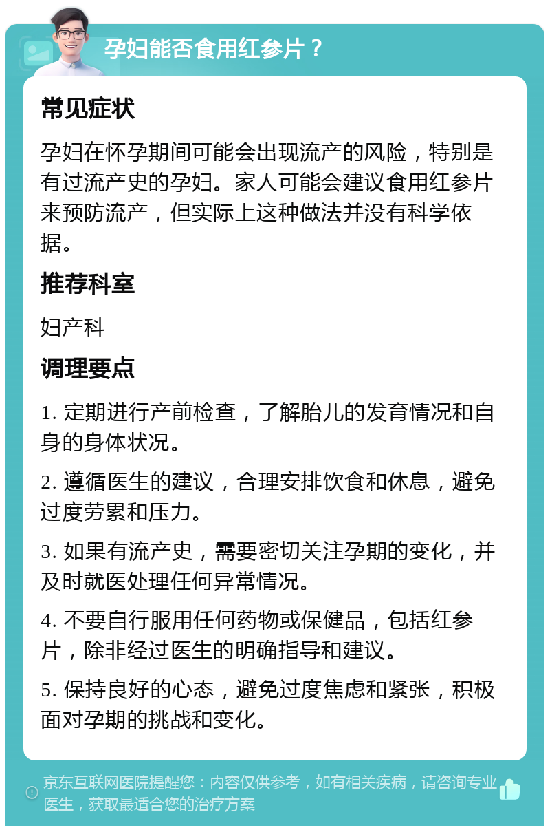 孕妇能否食用红参片？ 常见症状 孕妇在怀孕期间可能会出现流产的风险，特别是有过流产史的孕妇。家人可能会建议食用红参片来预防流产，但实际上这种做法并没有科学依据。 推荐科室 妇产科 调理要点 1. 定期进行产前检查，了解胎儿的发育情况和自身的身体状况。 2. 遵循医生的建议，合理安排饮食和休息，避免过度劳累和压力。 3. 如果有流产史，需要密切关注孕期的变化，并及时就医处理任何异常情况。 4. 不要自行服用任何药物或保健品，包括红参片，除非经过医生的明确指导和建议。 5. 保持良好的心态，避免过度焦虑和紧张，积极面对孕期的挑战和变化。