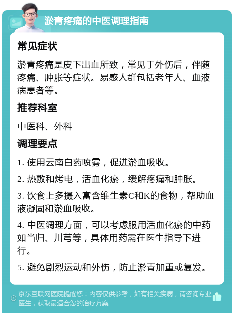 淤青疼痛的中医调理指南 常见症状 淤青疼痛是皮下出血所致，常见于外伤后，伴随疼痛、肿胀等症状。易感人群包括老年人、血液病患者等。 推荐科室 中医科、外科 调理要点 1. 使用云南白药喷雾，促进淤血吸收。 2. 热敷和烤电，活血化瘀，缓解疼痛和肿胀。 3. 饮食上多摄入富含维生素C和K的食物，帮助血液凝固和淤血吸收。 4. 中医调理方面，可以考虑服用活血化瘀的中药如当归、川芎等，具体用药需在医生指导下进行。 5. 避免剧烈运动和外伤，防止淤青加重或复发。