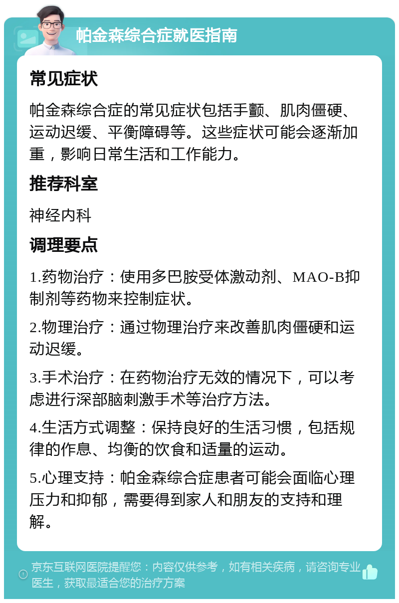 帕金森综合症就医指南 常见症状 帕金森综合症的常见症状包括手颤、肌肉僵硬、运动迟缓、平衡障碍等。这些症状可能会逐渐加重，影响日常生活和工作能力。 推荐科室 神经内科 调理要点 1.药物治疗：使用多巴胺受体激动剂、MAO-B抑制剂等药物来控制症状。 2.物理治疗：通过物理治疗来改善肌肉僵硬和运动迟缓。 3.手术治疗：在药物治疗无效的情况下，可以考虑进行深部脑刺激手术等治疗方法。 4.生活方式调整：保持良好的生活习惯，包括规律的作息、均衡的饮食和适量的运动。 5.心理支持：帕金森综合症患者可能会面临心理压力和抑郁，需要得到家人和朋友的支持和理解。