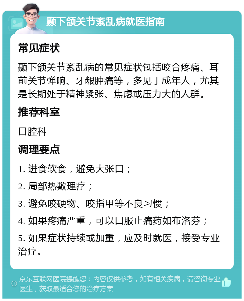 颞下颌关节紊乱病就医指南 常见症状 颞下颌关节紊乱病的常见症状包括咬合疼痛、耳前关节弹响、牙龈肿痛等，多见于成年人，尤其是长期处于精神紧张、焦虑或压力大的人群。 推荐科室 口腔科 调理要点 1. 进食软食，避免大张口； 2. 局部热敷理疗； 3. 避免咬硬物、咬指甲等不良习惯； 4. 如果疼痛严重，可以口服止痛药如布洛芬； 5. 如果症状持续或加重，应及时就医，接受专业治疗。