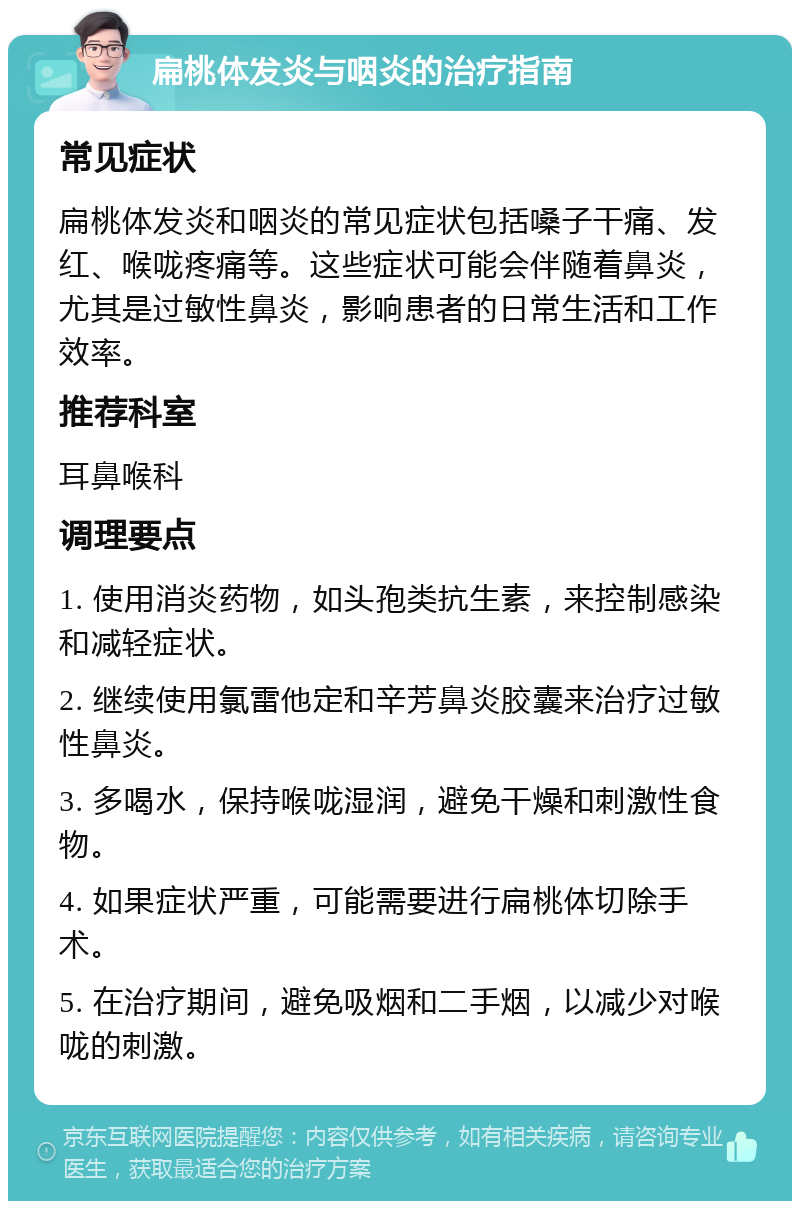 扁桃体发炎与咽炎的治疗指南 常见症状 扁桃体发炎和咽炎的常见症状包括嗓子干痛、发红、喉咙疼痛等。这些症状可能会伴随着鼻炎，尤其是过敏性鼻炎，影响患者的日常生活和工作效率。 推荐科室 耳鼻喉科 调理要点 1. 使用消炎药物，如头孢类抗生素，来控制感染和减轻症状。 2. 继续使用氯雷他定和辛芳鼻炎胶囊来治疗过敏性鼻炎。 3. 多喝水，保持喉咙湿润，避免干燥和刺激性食物。 4. 如果症状严重，可能需要进行扁桃体切除手术。 5. 在治疗期间，避免吸烟和二手烟，以减少对喉咙的刺激。