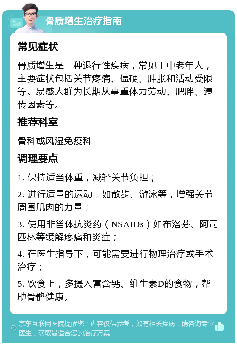 骨质增生治疗指南 常见症状 骨质增生是一种退行性疾病，常见于中老年人，主要症状包括关节疼痛、僵硬、肿胀和活动受限等。易感人群为长期从事重体力劳动、肥胖、遗传因素等。 推荐科室 骨科或风湿免疫科 调理要点 1. 保持适当体重，减轻关节负担； 2. 进行适量的运动，如散步、游泳等，增强关节周围肌肉的力量； 3. 使用非甾体抗炎药（NSAIDs）如布洛芬、阿司匹林等缓解疼痛和炎症； 4. 在医生指导下，可能需要进行物理治疗或手术治疗； 5. 饮食上，多摄入富含钙、维生素D的食物，帮助骨骼健康。