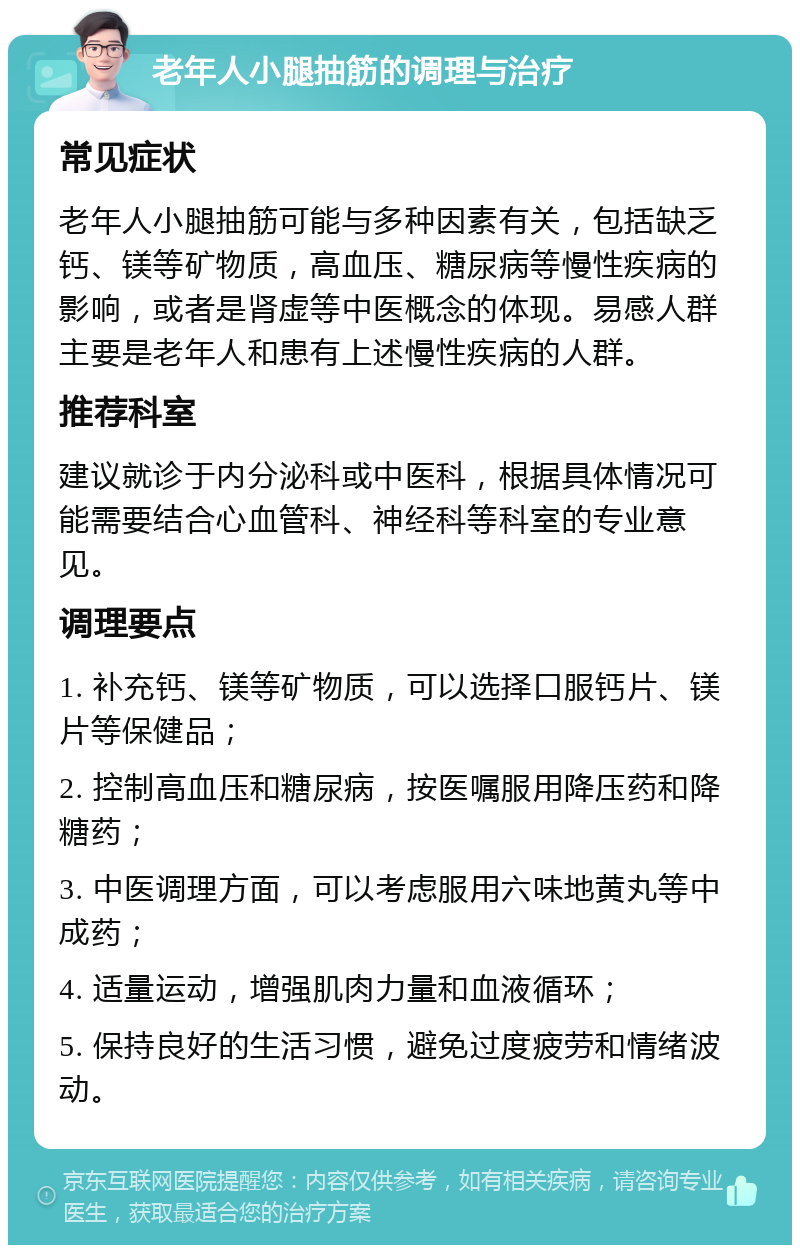 老年人小腿抽筋的调理与治疗 常见症状 老年人小腿抽筋可能与多种因素有关，包括缺乏钙、镁等矿物质，高血压、糖尿病等慢性疾病的影响，或者是肾虚等中医概念的体现。易感人群主要是老年人和患有上述慢性疾病的人群。 推荐科室 建议就诊于内分泌科或中医科，根据具体情况可能需要结合心血管科、神经科等科室的专业意见。 调理要点 1. 补充钙、镁等矿物质，可以选择口服钙片、镁片等保健品； 2. 控制高血压和糖尿病，按医嘱服用降压药和降糖药； 3. 中医调理方面，可以考虑服用六味地黄丸等中成药； 4. 适量运动，增强肌肉力量和血液循环； 5. 保持良好的生活习惯，避免过度疲劳和情绪波动。