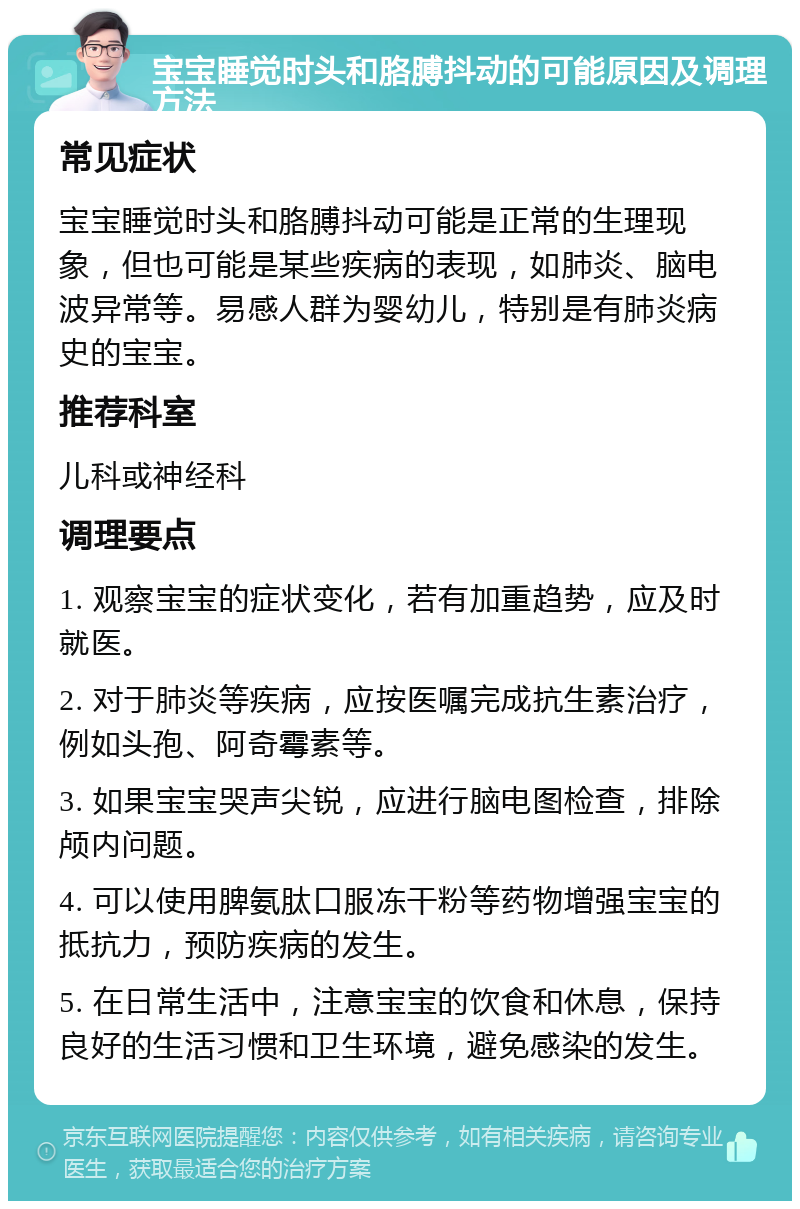 宝宝睡觉时头和胳膊抖动的可能原因及调理方法 常见症状 宝宝睡觉时头和胳膊抖动可能是正常的生理现象，但也可能是某些疾病的表现，如肺炎、脑电波异常等。易感人群为婴幼儿，特别是有肺炎病史的宝宝。 推荐科室 儿科或神经科 调理要点 1. 观察宝宝的症状变化，若有加重趋势，应及时就医。 2. 对于肺炎等疾病，应按医嘱完成抗生素治疗，例如头孢、阿奇霉素等。 3. 如果宝宝哭声尖锐，应进行脑电图检查，排除颅内问题。 4. 可以使用脾氨肽口服冻干粉等药物增强宝宝的抵抗力，预防疾病的发生。 5. 在日常生活中，注意宝宝的饮食和休息，保持良好的生活习惯和卫生环境，避免感染的发生。