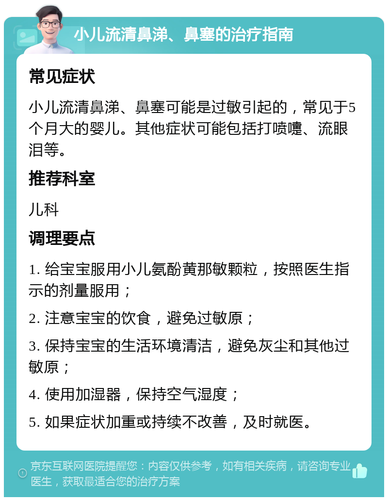 小儿流清鼻涕、鼻塞的治疗指南 常见症状 小儿流清鼻涕、鼻塞可能是过敏引起的，常见于5个月大的婴儿。其他症状可能包括打喷嚏、流眼泪等。 推荐科室 儿科 调理要点 1. 给宝宝服用小儿氨酚黄那敏颗粒，按照医生指示的剂量服用； 2. 注意宝宝的饮食，避免过敏原； 3. 保持宝宝的生活环境清洁，避免灰尘和其他过敏原； 4. 使用加湿器，保持空气湿度； 5. 如果症状加重或持续不改善，及时就医。