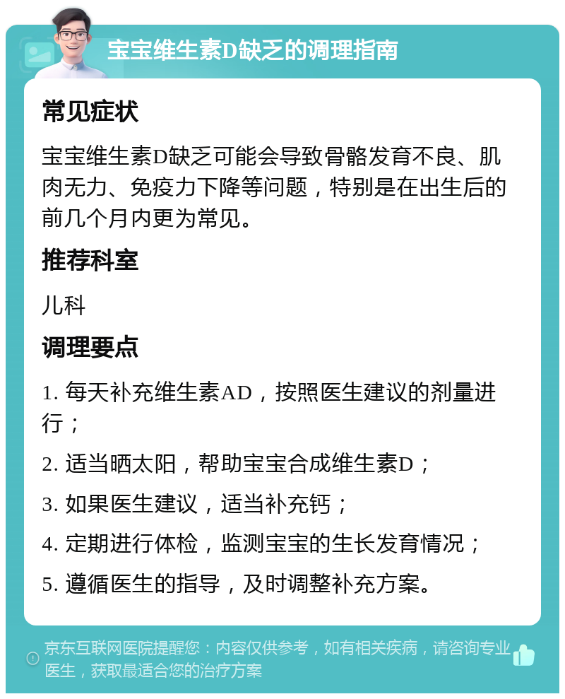 宝宝维生素D缺乏的调理指南 常见症状 宝宝维生素D缺乏可能会导致骨骼发育不良、肌肉无力、免疫力下降等问题，特别是在出生后的前几个月内更为常见。 推荐科室 儿科 调理要点 1. 每天补充维生素AD，按照医生建议的剂量进行； 2. 适当晒太阳，帮助宝宝合成维生素D； 3. 如果医生建议，适当补充钙； 4. 定期进行体检，监测宝宝的生长发育情况； 5. 遵循医生的指导，及时调整补充方案。