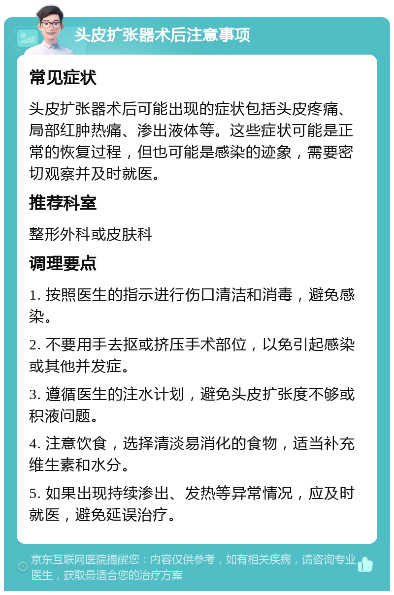 头皮扩张器术后注意事项 常见症状 头皮扩张器术后可能出现的症状包括头皮疼痛、局部红肿热痛、渗出液体等。这些症状可能是正常的恢复过程，但也可能是感染的迹象，需要密切观察并及时就医。 推荐科室 整形外科或皮肤科 调理要点 1. 按照医生的指示进行伤口清洁和消毒，避免感染。 2. 不要用手去抠或挤压手术部位，以免引起感染或其他并发症。 3. 遵循医生的注水计划，避免头皮扩张度不够或积液问题。 4. 注意饮食，选择清淡易消化的食物，适当补充维生素和水分。 5. 如果出现持续渗出、发热等异常情况，应及时就医，避免延误治疗。