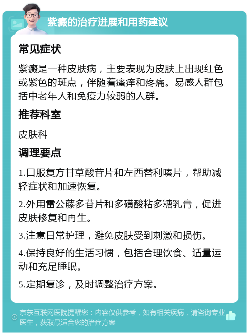 紫癜的治疗进展和用药建议 常见症状 紫癜是一种皮肤病，主要表现为皮肤上出现红色或紫色的斑点，伴随着瘙痒和疼痛。易感人群包括中老年人和免疫力较弱的人群。 推荐科室 皮肤科 调理要点 1.口服复方甘草酸苷片和左西替利嗪片，帮助减轻症状和加速恢复。 2.外用雷公藤多苷片和多磺酸粘多糖乳膏，促进皮肤修复和再生。 3.注意日常护理，避免皮肤受到刺激和损伤。 4.保持良好的生活习惯，包括合理饮食、适量运动和充足睡眠。 5.定期复诊，及时调整治疗方案。