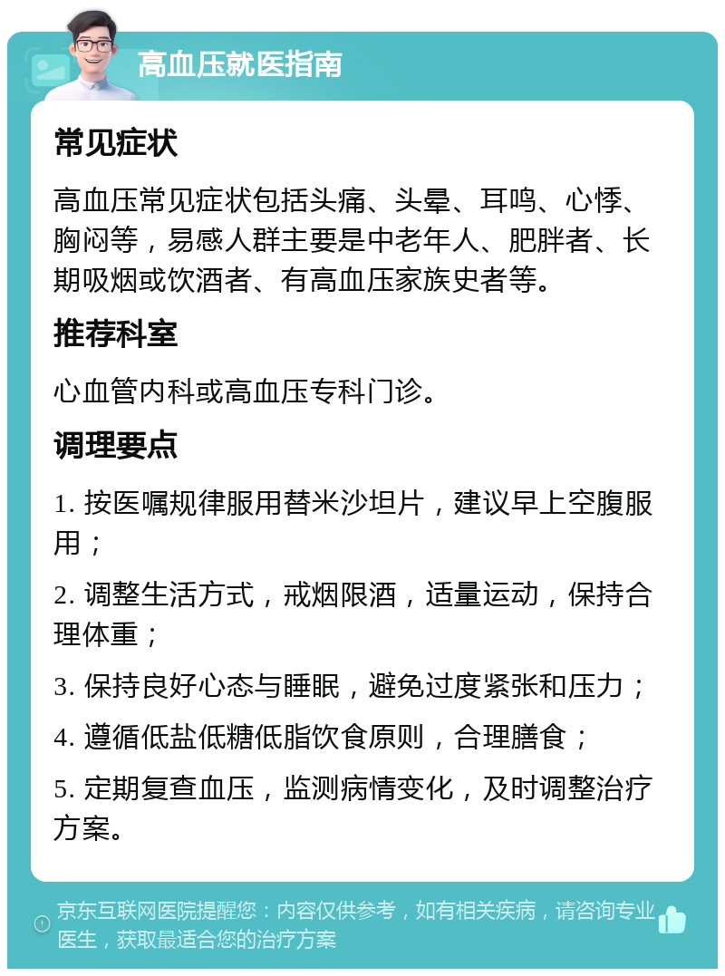 高血压就医指南 常见症状 高血压常见症状包括头痛、头晕、耳鸣、心悸、胸闷等，易感人群主要是中老年人、肥胖者、长期吸烟或饮酒者、有高血压家族史者等。 推荐科室 心血管内科或高血压专科门诊。 调理要点 1. 按医嘱规律服用替米沙坦片，建议早上空腹服用； 2. 调整生活方式，戒烟限酒，适量运动，保持合理体重； 3. 保持良好心态与睡眠，避免过度紧张和压力； 4. 遵循低盐低糖低脂饮食原则，合理膳食； 5. 定期复查血压，监测病情变化，及时调整治疗方案。