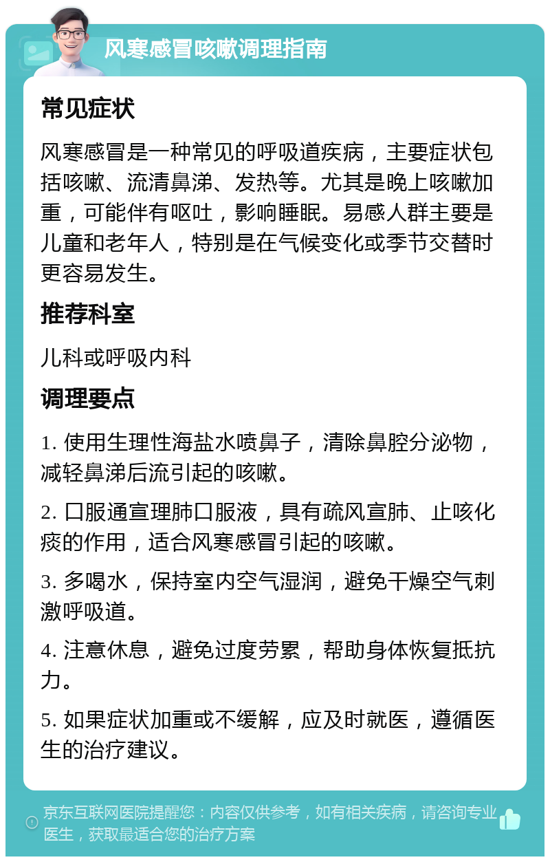 风寒感冒咳嗽调理指南 常见症状 风寒感冒是一种常见的呼吸道疾病，主要症状包括咳嗽、流清鼻涕、发热等。尤其是晚上咳嗽加重，可能伴有呕吐，影响睡眠。易感人群主要是儿童和老年人，特别是在气候变化或季节交替时更容易发生。 推荐科室 儿科或呼吸内科 调理要点 1. 使用生理性海盐水喷鼻子，清除鼻腔分泌物，减轻鼻涕后流引起的咳嗽。 2. 口服通宣理肺口服液，具有疏风宣肺、止咳化痰的作用，适合风寒感冒引起的咳嗽。 3. 多喝水，保持室内空气湿润，避免干燥空气刺激呼吸道。 4. 注意休息，避免过度劳累，帮助身体恢复抵抗力。 5. 如果症状加重或不缓解，应及时就医，遵循医生的治疗建议。