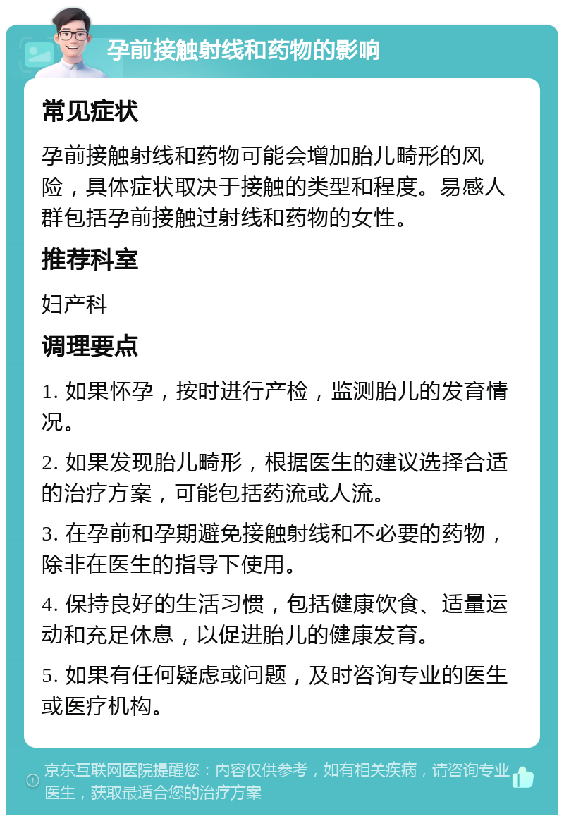 孕前接触射线和药物的影响 常见症状 孕前接触射线和药物可能会增加胎儿畸形的风险，具体症状取决于接触的类型和程度。易感人群包括孕前接触过射线和药物的女性。 推荐科室 妇产科 调理要点 1. 如果怀孕，按时进行产检，监测胎儿的发育情况。 2. 如果发现胎儿畸形，根据医生的建议选择合适的治疗方案，可能包括药流或人流。 3. 在孕前和孕期避免接触射线和不必要的药物，除非在医生的指导下使用。 4. 保持良好的生活习惯，包括健康饮食、适量运动和充足休息，以促进胎儿的健康发育。 5. 如果有任何疑虑或问题，及时咨询专业的医生或医疗机构。