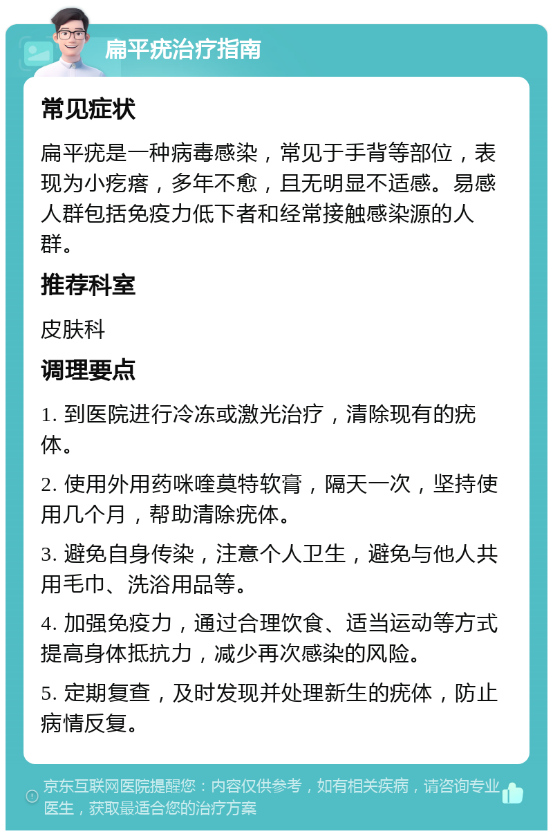 扁平疣治疗指南 常见症状 扁平疣是一种病毒感染，常见于手背等部位，表现为小疙瘩，多年不愈，且无明显不适感。易感人群包括免疫力低下者和经常接触感染源的人群。 推荐科室 皮肤科 调理要点 1. 到医院进行冷冻或激光治疗，清除现有的疣体。 2. 使用外用药咪喹莫特软膏，隔天一次，坚持使用几个月，帮助清除疣体。 3. 避免自身传染，注意个人卫生，避免与他人共用毛巾、洗浴用品等。 4. 加强免疫力，通过合理饮食、适当运动等方式提高身体抵抗力，减少再次感染的风险。 5. 定期复查，及时发现并处理新生的疣体，防止病情反复。