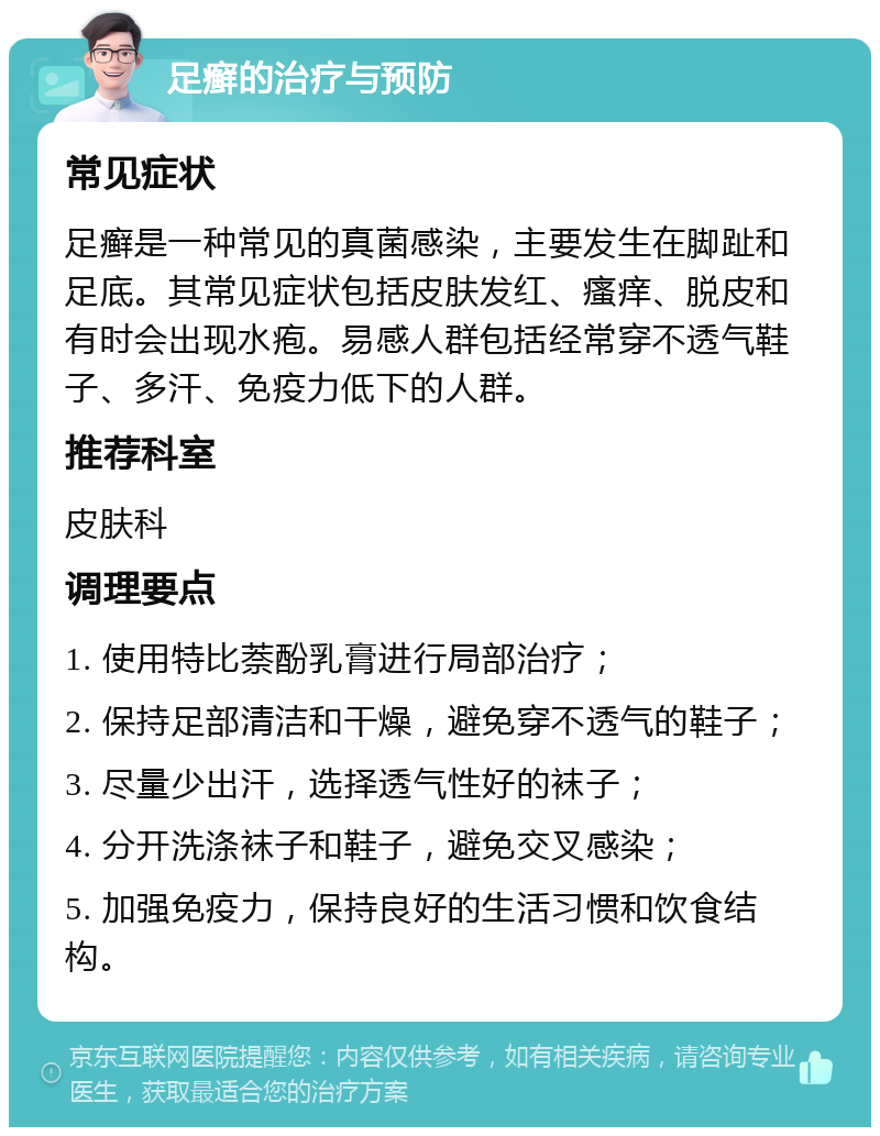 足癣的治疗与预防 常见症状 足癣是一种常见的真菌感染，主要发生在脚趾和足底。其常见症状包括皮肤发红、瘙痒、脱皮和有时会出现水疱。易感人群包括经常穿不透气鞋子、多汗、免疫力低下的人群。 推荐科室 皮肤科 调理要点 1. 使用特比萘酚乳膏进行局部治疗； 2. 保持足部清洁和干燥，避免穿不透气的鞋子； 3. 尽量少出汗，选择透气性好的袜子； 4. 分开洗涤袜子和鞋子，避免交叉感染； 5. 加强免疫力，保持良好的生活习惯和饮食结构。