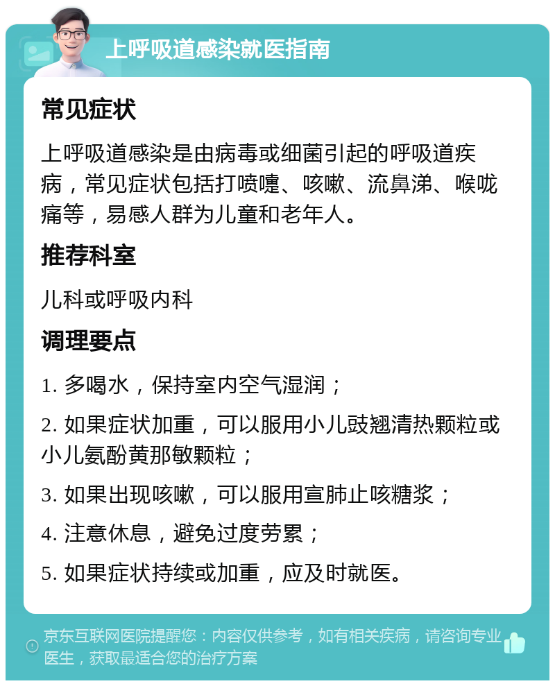 上呼吸道感染就医指南 常见症状 上呼吸道感染是由病毒或细菌引起的呼吸道疾病，常见症状包括打喷嚏、咳嗽、流鼻涕、喉咙痛等，易感人群为儿童和老年人。 推荐科室 儿科或呼吸内科 调理要点 1. 多喝水，保持室内空气湿润； 2. 如果症状加重，可以服用小儿豉翘清热颗粒或小儿氨酚黄那敏颗粒； 3. 如果出现咳嗽，可以服用宣肺止咳糖浆； 4. 注意休息，避免过度劳累； 5. 如果症状持续或加重，应及时就医。